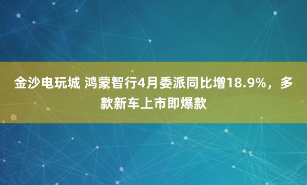 金沙电玩城 鸿蒙智行4月委派同比增18.9%，多款新车上市即爆款