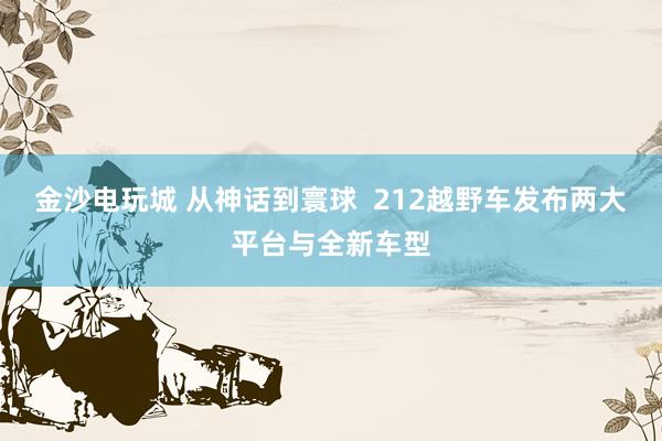 金沙电玩城 从神话到寰球  212越野车发布两大平台与全新车型