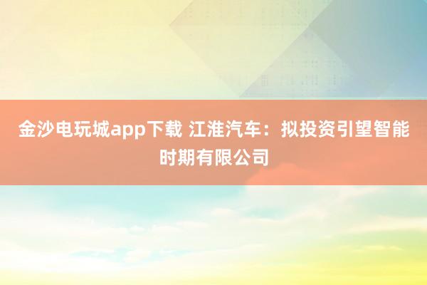 金沙电玩城app下载 江淮汽车：拟投资引望智能时期有限公司