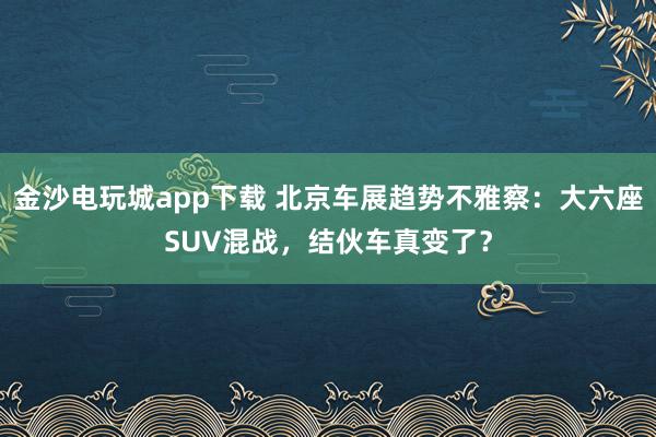 金沙电玩城app下载 北京车展趋势不雅察：大六座SUV混战，结伙车真变了？