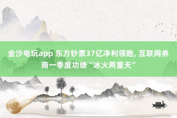 金沙电玩app 东方钞票37亿净利领跑， 互联网券商一季度功绩“冰火两重天”
