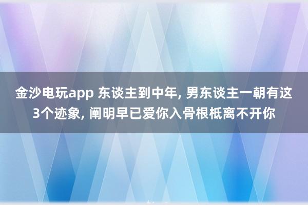 金沙电玩app 东谈主到中年, 男东谈主一朝有这3个迹象, 阐明早已爱你入骨根柢离不开你