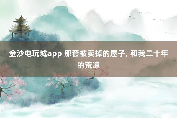 金沙电玩城app 那套被卖掉的屋子， 和我二十年的荒凉