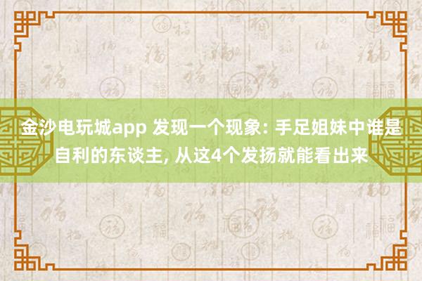 金沙电玩城app 发现一个现象: 手足姐妹中谁是自利的东谈主， 从这4个发扬就能看出来