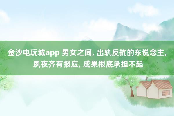 金沙电玩城app 男女之间， 出轨反抗的东说念主， 夙夜齐有报应， 成果根底承担不起