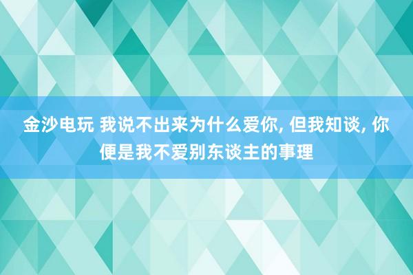 金沙电玩 我说不出来为什么爱你， 但我知谈， 你便是我不爱别东谈主的事理