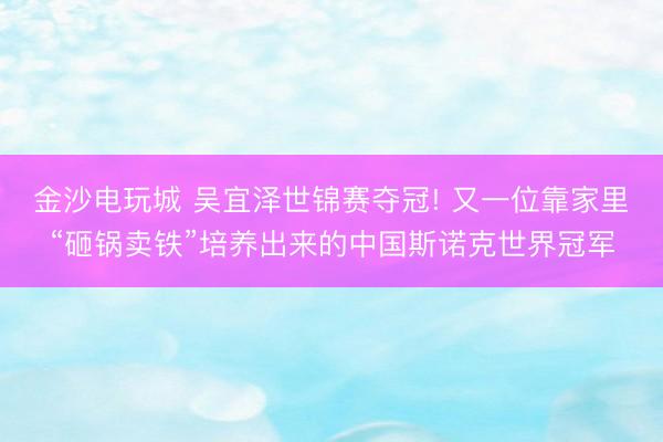 金沙电玩城 吴宜泽世锦赛夺冠! 又一位靠家里“砸锅卖铁”培养出来的中国斯诺克世界冠军