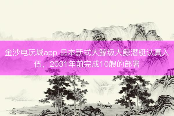 金沙电玩城app 日本新式大鲸级大鲸潜艇认真入伍，2031年前完成10艘的部署