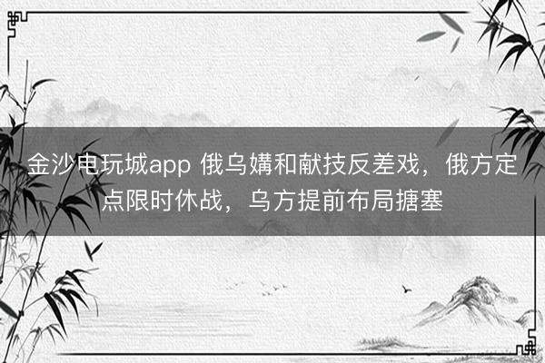 金沙电玩城app 俄乌媾和献技反差戏，俄方定点限时休战，乌方提前布局搪塞
