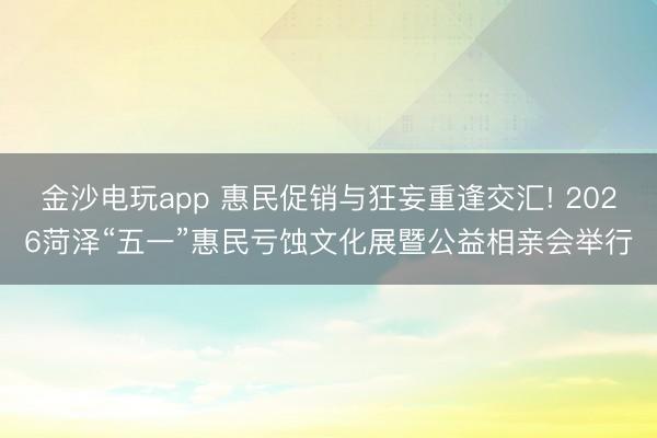 金沙电玩app 惠民促销与狂妄重逢交汇! 2026菏泽“五一”惠民亏蚀文化展暨公益相亲会举行