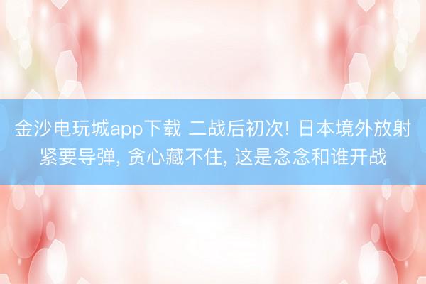 金沙电玩城app下载 二战后初次! 日本境外放射紧要导弹， 贪心藏不住， 这是念念和谁开战