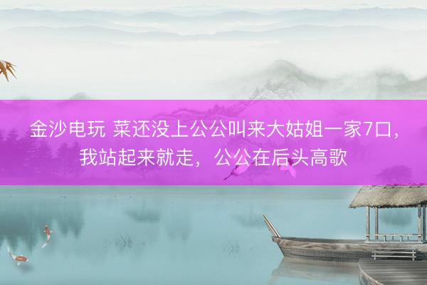 金沙电玩 菜还没上公公叫来大姑姐一家7口，我站起来就走，公公在后头高歌