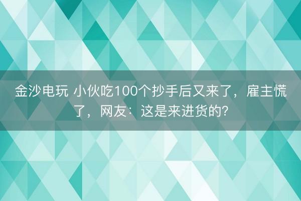 金沙电玩 小伙吃100个抄手后又来了，雇主慌了，网友：这是来进货的？