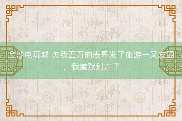 金沙电玩城 欠我五万的表哥发了旅游一又友圈，我缄默划走了