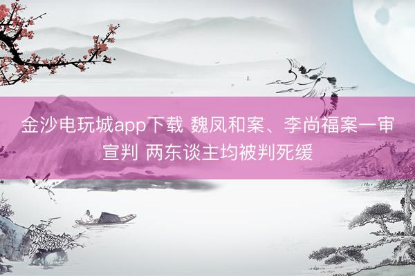 金沙电玩城app下载 魏凤和案、李尚福案一审宣判 两东谈主均被判死缓