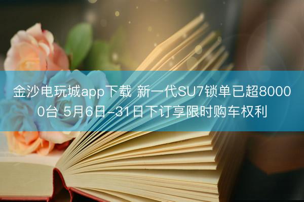 金沙电玩城app下载 新一代SU7锁单已超80000台 5月6日-31日下订享限时购车权利