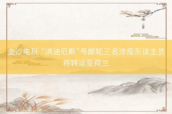 金沙电玩 “洪迪厄斯”号邮轮三名涉疫东谈主员将转运至荷兰