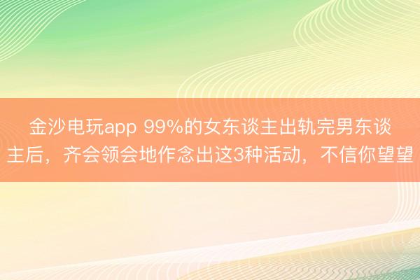 金沙电玩app 99%的女东谈主出轨完男东谈主后，齐会领会地作念出这3种活动，不信你望望