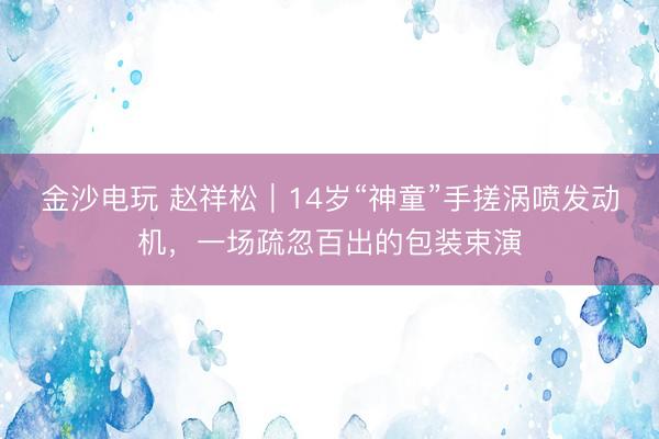 金沙电玩 赵祥松｜14岁“神童”手搓涡喷发动机，一场疏忽百出的包装束演