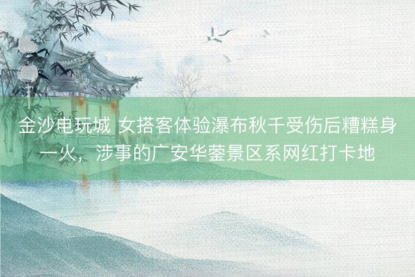 金沙电玩城 女搭客体验瀑布秋千受伤后糟糕身一火，涉事的广安华蓥景区系网红打卡地