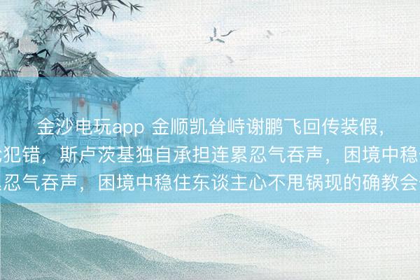 金沙电玩app 金顺凯耸峙谢鹏飞回传装假，朱辰杰突围踢空全队轮犯错，斯卢茨基独自承担连累忍气吞声，困境中稳住东谈主心不甩锅现的确教会仪态