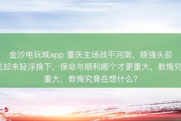 金沙电玩城app 重庆主场战平河南，晓强头部受伤鲜血直流却未轻浮换下，保命与顺利哪个才更重大，教悔究竟在想什么？