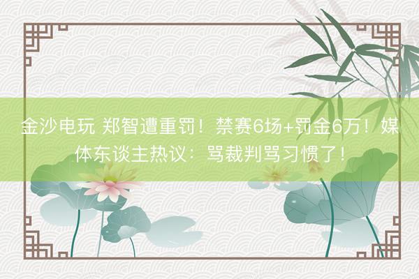 金沙电玩 郑智遭重罚！禁赛6场+罚金6万！媒体东谈主热议：骂裁判骂习惯了！