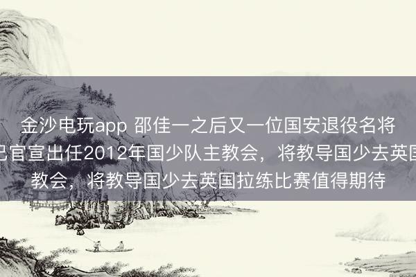 金沙电玩app 邵佳一之后又一位国安退役名将被足协委以重担！已官宣出任2012年国少队主教会，将教导国少去英国拉练比赛值得期待